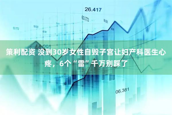 策利配资 没到30岁女性自毁子宫让妇产科医生心疼，6个“雷”千万别踩了