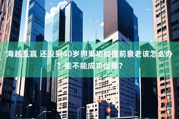 海越互赢 还没到40岁卵巢功能提前衰老该怎么办？能不能成功促排？