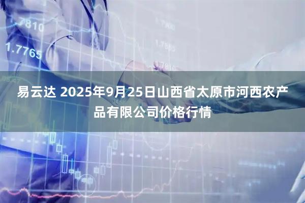 易云达 2025年9月25日山西省太原市河西农产品有限公司价格行情