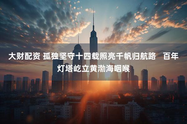 大财配资 孤独坚守十四载照亮千帆归航路   百年灯塔屹立黄渤海咽喉