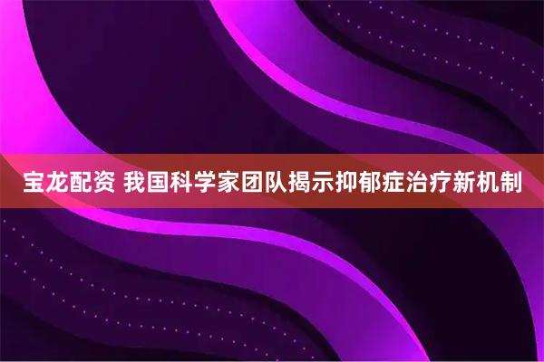 宝龙配资 我国科学家团队揭示抑郁症治疗新机制