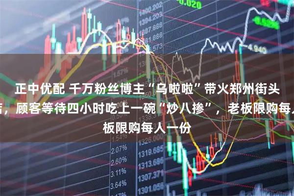 正中优配 千万粉丝博主“乌啦啦”带火郑州街头小吃店，顾客等待四小时吃上一碗“炒八掺”，老板限购每人一份