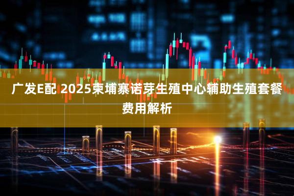 广发E配 2025柬埔寨诺芽生殖中心辅助生殖套餐费用解析