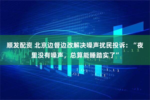 顺发配资 北京边督边改解决噪声扰民投诉:“夜里没有噪声,总算能睡踏实了”