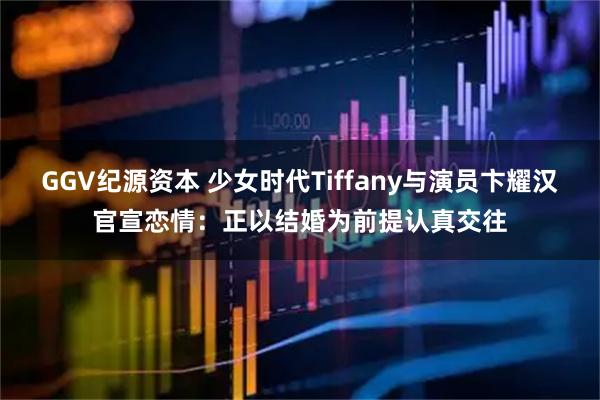 GGV纪源资本 少女时代Tiffany与演员卞耀汉官宣恋情:正以结婚为前提认真交往