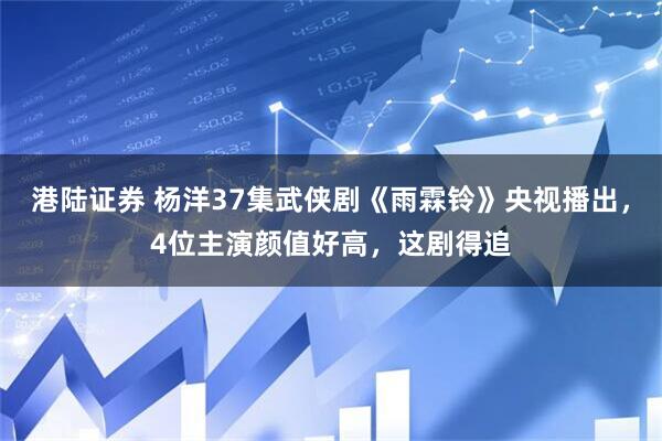 港陆证券 杨洋37集武侠剧《雨霖铃》央视播出,4位主演颜值好高,这剧得追