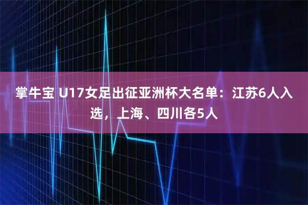 掌牛宝 U17女足出征亚洲杯大名单：江苏6人入选，上海、四川各5人