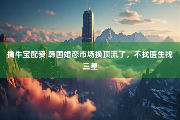 擒牛宝配资 韩国婚恋市场换顶流了，不找医生找三星